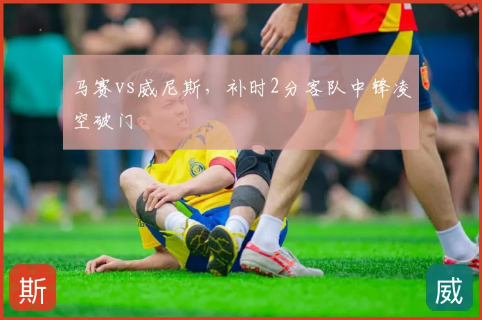 马赛vs威尼斯，补时2分客队中锋凌空破门