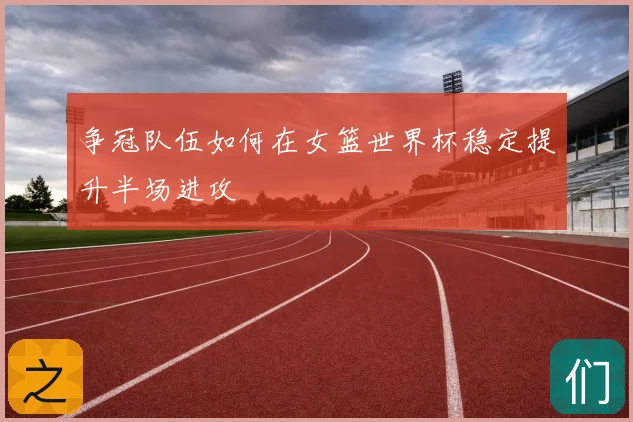 争冠队伍如何在女篮世界杯稳定提升半场进攻